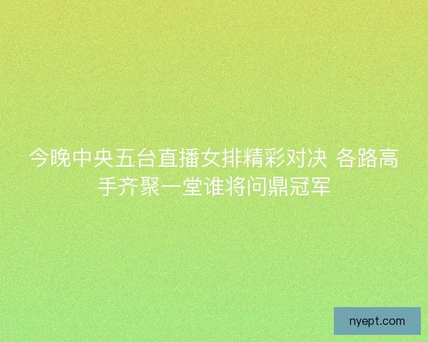 今晚中央五台直播女排精彩对决 各路高手齐聚一堂谁将问鼎冠军