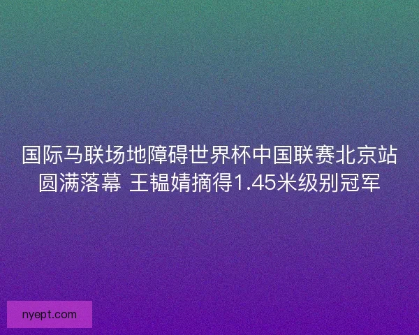 国际马联场地障碍世界杯中国联赛北京站圆满落幕 王韫婧摘得1.45米级别冠军