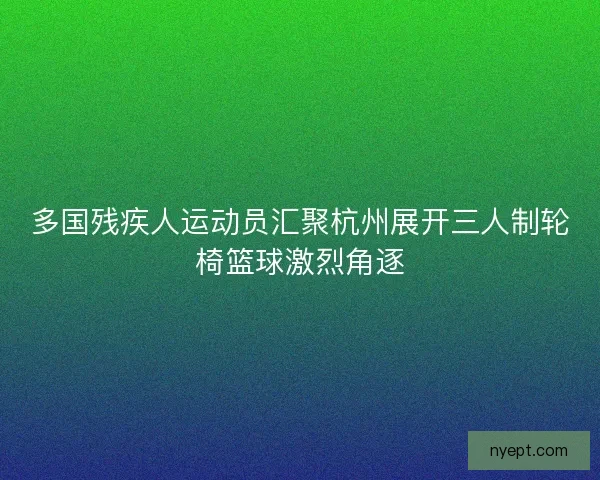 多国残疾人运动员汇聚杭州展开三人制轮椅篮球激烈角逐
