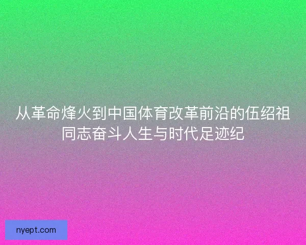从革命烽火到中国体育改革前沿的伍绍祖同志奋斗人生与时代足迹纪